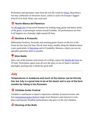 Performers and spectators come from all over the world for Sónar, Barcelona’s
two-day celebration of electronic music, which is said to be Europe’s biggest
festival of its kind. Dates vary each year.
3 Noche Blanca del Flamenco
An all-night fest of top-notch flamenco by leading song, guitar and dance artists
of the genre, in picturesque venues around Córdoba. All performances are free.
It all happens on a Saturday night around 20 June.
z Bonfires & Fireworks
Midsummer bonfires, fireworks and roaming giants feature on the eve of the
Fiesta de San Juan (24 June; Dia de Sant Joan), notably along the Mediterranean
coast, particularly in Barcelona and in Ciutadella, Menorca, where you can see
splendid equestrian skills in parades.
6 Wine Battle
Haro, one of the premier wine towns of La Rioja, enjoys the Batalla del Vino on
29 June. Participants squirt wine all over the place in one of Spain’s messiest
playfights, pausing only to drink the good stuff.
July
Temperatures in Andalucía and much of the interior can be fiercely
hot, but July is a great time to be at the beach and is one of the best
months for hiking in the Pyrenees.
3 Córdoba Guitar Festival
Córdoba’s contribution to Spain’s impressive calendar of musical events, this
fine international guitar festival ranges from flamenco and classical to rock,
blues and beyond. Headline performances take place in the city’s theatres.
z Running of the Bulls
 