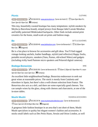 CLOTHING
GIFTS & SOUVENIRS
WINE
FASHION & ACCESSORIES
Picnic
( MAP GOOGLE MAP ; %93 016 69 53; www.picnicstore.es; Carrer de Verdi 17; h11am-9pm Mon-Fri,
11am-3pm & 4-9pm Sat; mFontana)
This tiny, beautifully curated boutique has many temptations: stylish sneakers by
Meyba (a Barcelona brand), striped jerseys from Basque label Loreak Mendian
and boldly patterned Mödernaked backpacks. Other finds include animal-print
ceramics for the home, small-scale art prints and fashion mags.
Be
( MAP GOOGLE MAP ; %93 218 89 49; www.bethestore.com; Carrer de Bonavista 7; h10.30am-9pm
Mon-Sat; mDiagonal)
Be is a fun place to browse for accessories and gift ideas. You’ll find rugged
vintage-looking satchels, leather handbags, stylish (and reflective) Happy Socks,
portable record players, sneakers (Vans, Pumas, old-school Nikes) and gadgets
(including richly hued Pantone micro speakers and Polaroid digital cameras).
Bodega Bonavista
( MAP GOOGLE MAP ; %93 218 81 99; Carrer de Bonavista 10; h10am-2.30pm & 5-9pm Mon-Fri, noon-
3pm & 6-9pm Sat, noon-3pm Sun; mFontana)
An excellent little neighbourhood bodega, Bonavista endeavours to seek out
great wines at reasonable prices. The stock is mostly from Catalonia and
elsewhere in Spain, but there’s also a well-chosen selection from France. The
Bonavista also acts as a deli, and there are some especially good cheeses. You
can sample wines by the glass, along with cheeses and charcuterie, at one of the
in-store tables.
Mushi Mushi
( MAP GOOGLE MAP ; %93 292 29 74; www.mushimushicollection.com; Carrer de Bonavista 12;
h11am-3pm & 4.30-8.30pm Mon-Sat; mDiagonal)
A gorgeous little fashion boutique in an area that’s not short of them, Mushi
Mushi specialises in quirky but elegant women’s fashion and accessories. It
stocks small labels such as Des Petits Hauts, Sessùn and Orion London, as well
 