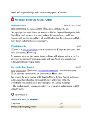 FASHION & ACCESSORIES
MUSIC
MARKET
days), with high-end shops and a mesmerising spread of eateries.
7 Montjuïc, Poble Sec & Sant Antoni
Popcorn Store
( MAP GOOGLE MAP ; Carrer Viladomat 30-32; h11am-3pm & 4.30-8.30pm Mon-Sat)
Cutting-edge Barcelona labels for women at this 2017-opened boutique include
Sister Dew, with asymmetrical tops, jackets, dresses and more, and Ester
Gueroa, with bold prints and lace. Men will find stylish shirts, trousers and belts
from Italian and other European designers.
10000 Records
(%93 292 77 76; www.10000records.es; Carrer de Floridablanca 70; h5-8pm Mon, 10am-2pm & 5-8pm
Tue-Fri, 10am-2pm Sat; mPoble Sec)
As its name suggests, this record shop overflows with vintage and new vinyl in
all genres but especially rock, pop, metal and jazz. You’ll also unearth retro
radios, cassettes and music books.
Mercat de Sant Antoni
( MAP GOOGLE MAP ; %93 426 35 21; www.mercatdesantantoni.com; Carrer de Comte d’Urgell 1;
h7am-2.30pm & 5-8.30pm Mon-Thu, 7am-8.30pm Fri & Sat; mSant Antoni)
Just beyond the western edge of El Raval is Mercat de Sant Antoni, a glorious
old iron-and-brick building constructed between 1872 and 1882. The
secondhand book market takes place alongside on Sunday mornings.
The market recently underwent a nine-year renovation and reopened in 2018
with 250 stalls.
8 Information
EMERGENCY & USEFUL NUMBERS
Ambulance %061
EU standard emergency number %112
 