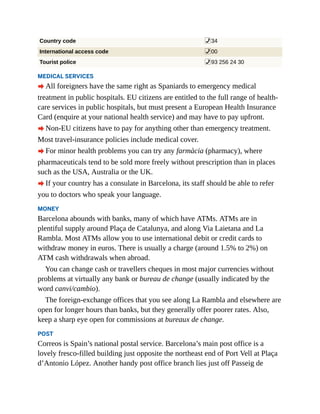 Country code %34
International access code %00
Tourist police %93 256 24 30
MEDICAL SERVICES
A All foreigners have the same right as Spaniards to emergency medical
treatment in public hospitals. EU citizens are entitled to the full range of health-
care services in public hospitals, but must present a European Health Insurance
Card (enquire at your national health service) and may have to pay upfront.
A Non-EU citizens have to pay for anything other than emergency treatment.
Most travel-insurance policies include medical cover.
A For minor health problems you can try any farmàcia (pharmacy), where
pharmaceuticals tend to be sold more freely without prescription than in places
such as the USA, Australia or the UK.
A If your country has a consulate in Barcelona, its staff should be able to refer
you to doctors who speak your language.
MONEY
Barcelona abounds with banks, many of which have ATMs. ATMs are in
plentiful supply around Plaça de Catalunya, and along Via Laietana and La
Rambla. Most ATMs allow you to use international debit or credit cards to
withdraw money in euros. There is usually a charge (around 1.5% to 2%) on
ATM cash withdrawals when abroad.
You can change cash or travellers cheques in most major currencies without
problems at virtually any bank or bureau de change (usually indicated by the
word canvi/cambio).
The foreign-exchange offices that you see along La Rambla and elsewhere are
open for longer hours than banks, but they generally offer poorer rates. Also,
keep a sharp eye open for commissions at bureaux de change.
POST
Correos is Spain’s national postal service. Barcelona’s main post office is a
lovely fresco-filled building just opposite the northeast end of Port Vell at Plaça
d’Antonio López. Another handy post office branch lies just off Passeig de
 