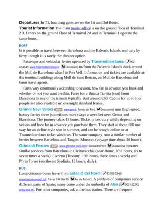 Departures In T1, boarding gates are on the 1st and 3rd floors.
Tourist Information The main tourist office is on the ground floor of Terminal
2B. Others on the ground floor of Terminal 2A and in Terminal 1 operate the
same hours.
BOAT
It is possible to travel between Barcelona and the Balearic Islands and Italy by
ferry, though it is rarely the cheaper option.
Passenger and vehicular ferries operated by Trasmediterránea (%902
454645; www.trasmediterranea.es; mDrassanes) to/from the Balearic Islands dock around
the Moll de Barcelona wharf in Port Vell. Information and tickets are available at
the terminal buildings along Moll de Sant Bertran, on Moll de Barcelona and
from travel agents.
Fares vary enormously according to season, how far in advance you book and
whether or not you want a cabin. Fares for a Butaca Turista (seat) from
Barcelona to any of the islands typically start around €60. Cabins for up to four
people are also available on overnight standard ferries.
Grandi Navi Veloci ( MAP ; www.gnv.it; Ronda del Port; mDrassanes) runs high-speed,
luxury ferries three (sometimes more) days a week between Genoa and
Barcelona. The journey takes 18 hours. Ticket prices vary wildly depending on
season and how far in advance you purchase them. They start at about €80 one
way for an airline-style seat in summer, and can be bought online or at
Trasmediterránea ticket windows. The same company runs a similar number of
ferries between Barcelona and Tangier, Morocco (voyage time about 26 hours).
Grimaldi Ferries ( MAP ; www.grimaldi-lines.com; Ronda del Port; mDrassanes) operates
similar services from Barcelona to Civitavecchia (near Rome, 20½ hours, six to
seven times a week), Livorno (Tuscany, 19½ hours, three times a week) and
Porto Torres (northwest Sardinia, 12 hours, daily).
BUS
Long-distance buses leave from Estació del Nord (%93 706 53 66;
www.barcelonanord.cat; Carrer d’Ali Bei 80; mArc de Triomf). A plethora of companies service
different parts of Spain; many come under the umbrella of Alsa (%902 422242;
www.alsa.es). For other companies, ask at the bus station. There are frequent
 
