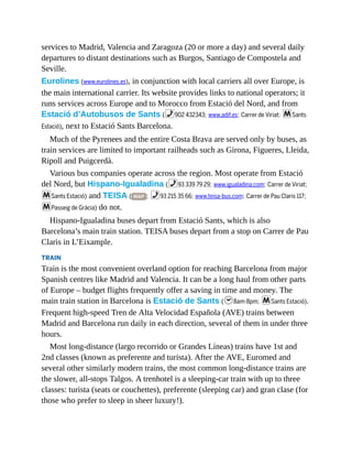 services to Madrid, Valencia and Zaragoza (20 or more a day) and several daily
departures to distant destinations such as Burgos, Santiago de Compostela and
Seville.
Eurolines (www.eurolines.es), in conjunction with local carriers all over Europe, is
the main international carrier. Its website provides links to national operators; it
runs services across Europe and to Morocco from Estació del Nord, and from
Estació d’Autobusos de Sants (%902 432343; www.adif.es; Carrer de Viriat; mSants
Estació), next to Estació Sants Barcelona.
Much of the Pyrenees and the entire Costa Brava are served only by buses, as
train services are limited to important railheads such as Girona, Figueres, Lleida,
Ripoll and Puigcerdà.
Various bus companies operate across the region. Most operate from Estació
del Nord, but Hispano-Igualadina (%93 339 79 29; www.igualadina.com; Carrer de Viriat;
mSants Estació) and TEISA ( MAP ; %93 215 35 66; www.teisa-bus.com; Carrer de Pau Claris 117;
mPasseig de Gràcia) do not.
Hispano-Igualadina buses depart from Estació Sants, which is also
Barcelona’s main train station. TEISA buses depart from a stop on Carrer de Pau
Claris in L’Eixample.
TRAIN
Train is the most convenient overland option for reaching Barcelona from major
Spanish centres like Madrid and Valencia. It can be a long haul from other parts
of Europe – budget flights frequently offer a saving in time and money. The
main train station in Barcelona is Estació de Sants (h8am-8pm; mSants Estació).
Frequent high-speed Tren de Alta Velocidad Española (AVE) trains between
Madrid and Barcelona run daily in each direction, several of them in under three
hours.
Most long-distance (largo recorrido or Grandes Líneas) trains have 1st and
2nd classes (known as preferente and turista). After the AVE, Euromed and
several other similarly modern trains, the most common long-distance trains are
the slower, all-stops Talgos. A trenhotel is a sleeping-car train with up to three
classes: turista (seats or couchettes), preferente (sleeping car) and gran clase (for
those who prefer to sleep in sheer luxury!).
 