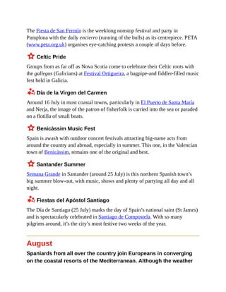 The Fiesta de San Fermín is the weeklong nonstop festival and party in
Pamplona with the daily encierro (running of the bulls) as its centrepiece. PETA
(www.peta.org.uk) organises eye-catching protests a couple of days before.
3 Celtic Pride
Groups from as far off as Nova Scotia come to celebrate their Celtic roots with
the gallegos (Galicians) at Festival Ortigueira, a bagpipe-and fiddler-filled music
fest held in Galicia.
z Día de la Virgen del Carmen
Around 16 July in most coastal towns, particularly in El Puerto de Santa María
and Nerja, the image of the patron of fisherfolk is carried into the sea or paraded
on a flotilla of small boats.
3 Benicàssim Music Fest
Spain is awash with outdoor concert festivals attracting big-name acts from
around the country and abroad, especially in summer. This one, in the Valencian
town of Benicàssim, remains one of the original and best.
3 Santander Summer
Semana Grande in Santander (around 25 July) is this northern Spanish town’s
big summer blow-out, with music, shows and plenty of partying all day and all
night.
z Fiestas del Apóstol Santiago
The Día de Santiago (25 July) marks the day of Spain’s national saint (St James)
and is spectacularly celebrated in Santiago de Compostela. With so many
pilgrims around, it’s the city’s most festive two weeks of the year.
August
Spaniards from all over the country join Europeans in converging
on the coastal resorts of the Mediterranean. Although the weather
 