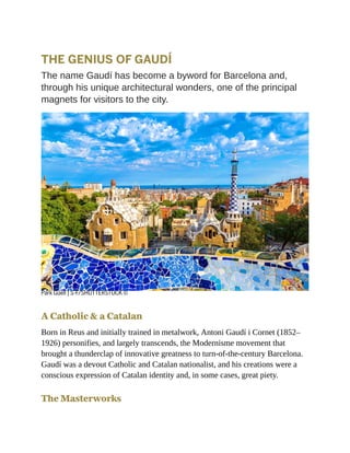 THE GENIUS OF GAUDÍ
The name Gaudí has become a byword for Barcelona and,
through his unique architectural wonders, one of the principal
magnets for visitors to the city.
Park Güell | S-F/SHUTTERSTOCK ©
A Catholic & a Catalan
Born in Reus and initially trained in metalwork, Antoni Gaudí i Cornet (1852–
1926) personifies, and largely transcends, the Modernisme movement that
brought a thunderclap of innovative greatness to turn-of-the-century Barcelona.
Gaudí was a devout Catholic and Catalan nationalist, and his creations were a
conscious expression of Catalan identity and, in some cases, great piety.
The Masterworks
 