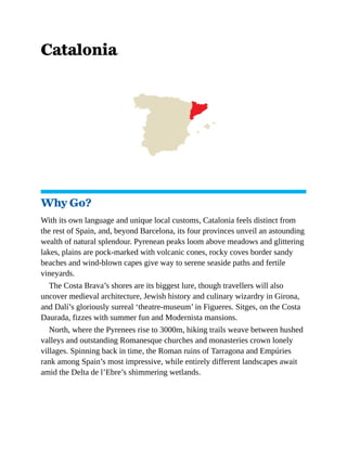 Catalonia
Why Go?
With its own language and unique local customs, Catalonia feels distinct from
the rest of Spain, and, beyond Barcelona, its four provinces unveil an astounding
wealth of natural splendour. Pyrenean peaks loom above meadows and glittering
lakes, plains are pock-marked with volcanic cones, rocky coves border sandy
beaches and wind-blown capes give way to serene seaside paths and fertile
vineyards.
The Costa Brava’s shores are its biggest lure, though travellers will also
uncover medieval architecture, Jewish history and culinary wizardry in Girona,
and Dalí’s gloriously surreal ‘theatre-museum’ in Figueres. Sitges, on the Costa
Daurada, fizzes with summer fun and Modernista mansions.
North, where the Pyrenees rise to 3000m, hiking trails weave between hushed
valleys and outstanding Romanesque churches and monasteries crown lonely
villages. Spinning back in time, the Roman ruins of Tarragona and Empúries
rank among Spain’s most impressive, while entirely different landscapes await
amid the Delta de l’Ebre’s shimmering wetlands.
 
