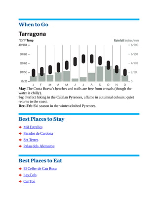 When to Go
May The Costa Brava’s beaches and trails are free from crowds (though the
water is chilly).
Sep Perfect hiking in the Catalan Pyrenees, aflame in autumnal colours; quiet
returns to the coast.
Dec–Feb Ski season in the winter-clothed Pyrenees.
Best Places to Stay
A Mil Estrelles
A Parador de Cardona
A Set Terres
A Palau dels Alemanys
Best Places to Eat
A El Celler de Can Roca
A Les Cols
A Cal Ton
 
