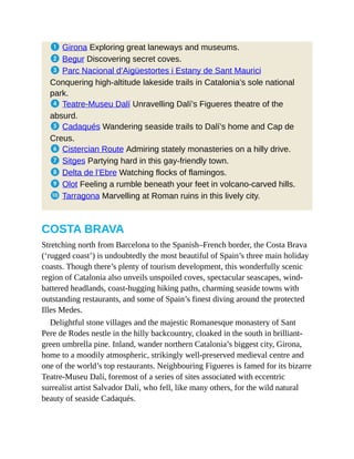 1 Girona Exploring great laneways and museums.
2 Begur Discovering secret coves.
3 Parc Nacional d’Aigüestortes i Estany de Sant Maurici
Conquering high-altitude lakeside trails in Catalonia’s sole national
park.
4 Teatre-Museu Dalí Unravelling Dalí’s Figueres theatre of the
absurd.
5 Cadaqués Wandering seaside trails to Dalí’s home and Cap de
Creus.
6 Cistercian Route Admiring stately monasteries on a hilly drive.
7 Sitges Partying hard in this gay-friendly town.
8 Delta de l’Ebre Watching flocks of flamingos.
9 Olot Feeling a rumble beneath your feet in volcano-carved hills.
a Tarragona Marvelling at Roman ruins in this lively city.
COSTA BRAVA
Stretching north from Barcelona to the Spanish–French border, the Costa Brava
(‘rugged coast’) is undoubtedly the most beautiful of Spain’s three main holiday
coasts. Though there’s plenty of tourism development, this wonderfully scenic
region of Catalonia also unveils unspoiled coves, spectacular seascapes, wind-
battered headlands, coast-hugging hiking paths, charming seaside towns with
outstanding restaurants, and some of Spain’s finest diving around the protected
Illes Medes.
Delightful stone villages and the majestic Romanesque monastery of Sant
Pere de Rodes nestle in the hilly backcountry, cloaked in the south in brilliant-
green umbrella pine. Inland, wander northern Catalonia’s biggest city, Girona,
home to a moodily atmospheric, strikingly well-preserved medieval centre and
one of the world’s top restaurants. Neighbouring Figueres is famed for its bizarre
Teatre-Museu Dalí, foremost of a series of sites associated with eccentric
surrealist artist Salvador Dalí, who fell, like many others, for the wild natural
beauty of seaside Cadaqués.
 