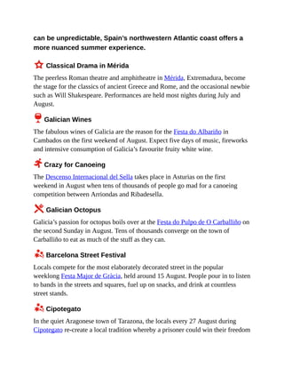 can be unpredictable, Spain’s northwestern Atlantic coast offers a
more nuanced summer experience.
3 Classical Drama in Mérida
The peerless Roman theatre and amphitheatre in Mérida, Extremadura, become
the stage for the classics of ancient Greece and Rome, and the occasional newbie
such as Will Shakespeare. Performances are held most nights during July and
August.
6 Galician Wines
The fabulous wines of Galicia are the reason for the Festa do Albariño in
Cambados on the first weekend of August. Expect five days of music, fireworks
and intensive consumption of Galicia’s favourite fruity white wine.
2 Crazy for Canoeing
The Descenso Internacional del Sella takes place in Asturias on the first
weekend in August when tens of thousands of people go mad for a canoeing
competition between Arriondas and Ribadesella.
5 Galician Octopus
Galicia’s passion for octopus boils over at the Festa do Pulpo de O Carballiño on
the second Sunday in August. Tens of thousands converge on the town of
Carballiño to eat as much of the stuff as they can.
z Barcelona Street Festival
Locals compete for the most elaborately decorated street in the popular
weeklong Festa Major de Gràcia, held around 15 August. People pour in to listen
to bands in the streets and squares, fuel up on snacks, and drink at countless
street stands.
z Cipotegato
In the quiet Aragonese town of Tarazona, the locals every 27 August during
Cipotegato re-create a local tradition whereby a prisoner could win their freedom
 