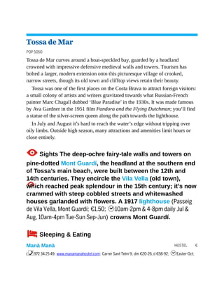 HOSTEL €
Tossa de Mar
POP 5050
Tossa de Mar curves around a boat-speckled bay, guarded by a headland
crowned with impressive defensive medieval walls and towers. Tourism has
bolted a larger, modern extension onto this picturesque village of crooked,
narrow streets, though its old town and clifftop views retain their beauty.
Tossa was one of the first places on the Costa Brava to attract foreign visitors:
a small colony of artists and writers gravitated towards what Russian-French
painter Marc Chagall dubbed ‘Blue Paradise’ in the 1930s. It was made famous
by Ava Gardner in the 1951 film Pandora and the Flying Dutchman; you’ll find
a statue of the silver-screen queen along the path towards the lighthouse.
In July and August it’s hard to reach the water’s edge without tripping over
oily limbs. Outside high season, many attractions and amenities limit hours or
close entirely.
1Sights The deep-ochre fairy-tale walls and towers on
pine-dotted Mont Guardí, the headland at the southern end
of Tossa’s main beach, were built between the 12th and
14th centuries. They encircle the Vila Vella (old town),
which reached peak splendour in the 15th century; it’s now
crammed with steep cobbled streets and whitewashed
houses garlanded with flowers. A 1917 lighthouse (Passeig
de Vila Vella, Mont Guardí; €1.50; h10am-2pm & 4-8pm daily Jul &
Aug, 10am-4pm Tue-Sun Sep-Jun) crowns Mont Guardí.
4Sleeping & Eating
Manà Manà
(%972 34 25 49; www.manamanahostel.com; Carrer Sant Telm 9; dm €20-26, d €58-92; hEaster-Oct;
 