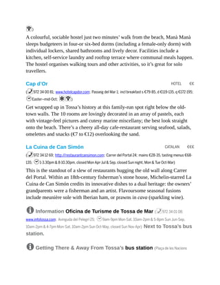 HOTEL €€
CATALAN €€€
W)
A colourful, sociable hostel just two minutes’ walk from the beach, Manà Manà
sleeps budgeteers in four-or six-bed dorms (including a female-only dorm) with
individual lockers, shared bathrooms and lively decor. Facilities include a
kitchen, self-service laundry and rooftop terrace where communal meals happen.
The hostel organises walking tours and other activities, so it’s great for solo
travellers.
Cap d’Or
(%972 34 00 81; www.hotelcapdor.com; Passeig del Mar 1; incl breakfast s €79-85, d €119-135, q €172-195;
hEaster–mid-Oct; aW)
Get wrapped up in Tossa’s history at this family-run spot right below the old-
town walls. The 10 rooms are lovingly decorated in an array of pastels, each
with vintage-feel pictures and cutesy marine miscellany; the best look straight
onto the beach. There’s a cheery all-day cafe-restaurant serving seafood, salads,
omelettes and snacks (€7 to €12) overlooking the sand.
La Cuina de Can Simón
(%972 34 12 69; http://restaurantcansimon.com; Carrer del Portal 24; mains €28-35, tasting menus €68-
135; h1-3.30pm & 8-10.30pm, closed Mon Apr-Jul & Sep, closed Sun night, Mon & Tue Oct-Mar)
This is the standout of a slew of restaurants hugging the old wall along Carrer
del Portal. Within an 18th-century fisherman’s stone house, Michelin-starred La
Cuina de Can Simón credits its innovative dishes to a dual heritage: the owners’
grandparents were a fisherman and an artist. Flavoursome seasonal fusions
include meunière sole with Iberian ham, or prawns in cava (sparkling wine).
8 Information Oficina de Turisme de Tossa de Mar (%972 34 01 08;
www.infotossa.com; Avinguda del Pelegrí 25; h9am-9pm Mon-Sat, 10am-2pm & 5-8pm Sun Jun-Sep,
10am-2pm & 4-7pm Mon-Sat, 10am-2pm Sun Oct-May, closed Sun Nov-Apr) Next to Tossa’s bus
station.
8 Getting There & Away From Tossa’s bus station (Plaça de les Nacions
 