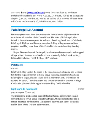 CHURCH
Sense Estat), Sarfa (www.sarfa.com) runs bus services to and from
Barcelona’s Estació del Nord (€12.15, 1¼ hours, five to 15 daily) and
airport (€14.25, two hours, two to 11 daily), plus Girona airport from
mid-June to October (€10, 55 minutes, two daily).
Palafrugell & Around
Halfway up the coast from Barcelona to the French border begins one of the
most beautiful stretches of the Costa Brava. The town of Palafrugell, 4km
inland, is the main access point for a cluster of enticing beach spots. Calella de
Palafrugell, Llafranc and Tamariu, one-time fishing villages squeezed into
gorgeous small bays, are three of the Costa Brava’s most charming, low-key
resorts.
Begur, 7km northeast of Palafrugell, is a handsomely conserved, castle-topped
village with a cluster of less-developed beaches nearby. Inland, seek out tiny
Pals and the fabulous cobbled village of Peratallada.
Palafrugell
POP 21,050
Palafrugell, 4km west of the coast, is the main transport, shopping and services
hub for the exquisite stretch of Costa Brava extending north from Calella de
Palafrugell to Begur. But this inland town is more than just a way station en
route to the beach. There are artis