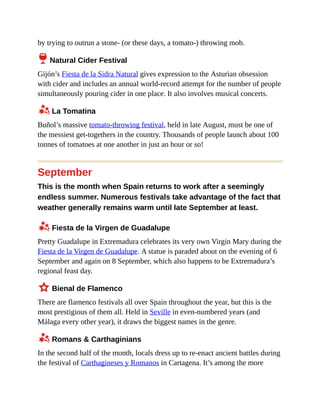 by trying to outrun a stone- (or these days, a tomato-) throwing mob.
6 Natural Cider Festival
Gijón’s Fiesta de la Sidra Natural gives expression to the Asturian obsession
with cider and includes an annual world-record attempt for the number of people
simultaneously pouring cider in one place. It also involves musical concerts.
z La Tomatina
Buñol’s massive tomato-throwing festival, held in late August, must be one of
the messiest get-togethers in the country. Thousands of people launch about 100
tonnes of tomatoes at one another in just an hour or so!
September
This is the month when Spain returns to work after a seemingly
endless summer. Numerous festivals take advantage of the fact that
weather generally remains warm until late September at least.
z Fiesta de la Virgen de Guadalupe
Pretty Guadalupe in Extremadura celebrates its very own Virgin Mary during the
Fiesta de la Virgen de Guadalupe. A statue is paraded about on the evening of 6
September and again on 8 September, which also happens to be Extremadura’s
regional feast day.
3 Bienal de Flamenco
There are flamenco festivals all over Spain throughout the year, but this is the
most prestigious of them all. Held in Seville in even-numbered years (and
Málaga every other year), it draws the biggest names in the genre.
z Romans & Carthaginians
In the second half of the month, locals dress up to re-enact ancient battles during
the festival of Carthagineses y Romanos in Cartagena. It’s among the more
 