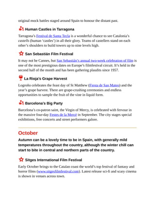 original mock battles staged around Spain to honour the distant past.
z Human Castles in Tarragona
Tarragona’s Festival de Santa Tecla is a wonderful chance to see Catalonia’s
castells (human ‘castles’) in all their glory. Teams of castellers stand on each
other’s shoulders to build towers up to nine levels high.
3 San Sebastián Film Festival
It may not be Cannes, but San Sebastián’s annual two-week celebration of film is
one of the most prestigious dates on Europe’s filmfestival circuit. It’s held in the
second half of the month and has been gathering plaudits since 1957.
6 La Rioja’s Grape Harvest
Logroño celebrates the feast day of St Matthew (Fiesta de San Mateo) and the
year’s grape harvest. There are grape-crushing ceremonies and endless
opportunities to sample the fruit of the vine in liquid form.
z Barcelona’s Big Party
Barcelona’s co-patron saint, the Virgin of Mercy, is celebrated with fervour in
the massive four-day Festes de la Mercè in September. The city stages special
exhibitions, free concerts and street performers galore.
October
Autumn can be a lovely time to be in Spain, with generally mild
temperatures throughout the country, although the winter chill can
start to bite in central and northern parts of the country.
3 Sitges International Film Festival
Early October brings to the Catalan coast the world’s top festival of fantasy and
horror films (www.sitgesfilmfestival.com). Latest release sci-fi and scary cinema
is shown in venues across town.
 