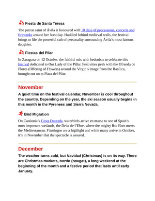 z Fiesta de Santa Teresa
The patron saint of Ávila is honoured with 10 days of processions, concerts and
fireworks around her feast day. Huddled behind medieval walls, the festival
brings to life the powerful cult of personality surrounding Ávila’s most famous
daughter.
z Fiestas del Pilar
In Zaragoza on 12 October, the faithful mix with hedonists to celebrate this
festival dedicated to Our Lady of the Pillar. Festivities peak with the Ofrenda de
Flores (Offering of Flowers) around the Virgin’s image from the Basilica,
brought out on to Plaza del Pilar.
November
A quiet time on the festival calendar, November is cool throughout
the country. Depending on the year, the ski season usually begins in
this month in the Pyrenees and Sierra Nevada.
2 Bird Migration
On Catalonia’s Costa Daurada, waterbirds arrive en masse to one of Spain’s
most important wetlands, the Delta de l’Ebre, where the mighty Río Ebro meets
the Mediterranean. Flamingos are a highlight and while many arrive in October,
it’s in November that the spectacle is assured.
December
The weather turns cold, but Navidad (Christmas) is on its way. There
are Christmas markets, turrón (nougat), a long weekend at the
beginning of the month and a festive period that lasts until early
January.
 