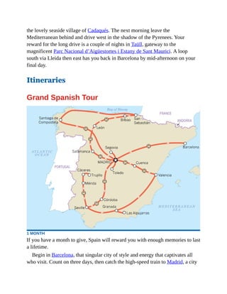 the lovely seaside village of Cadaqués. The next morning leave the
Mediterranean behind and drive west in the shadow of the Pyrenees. Your
reward for the long drive is a couple of nights in Taüll, gateway to the
magnificent Parc Nacional d’Aigüestortes i Estany de Sant Maurici. A loop
south via Lleida then east has you back in Barcelona by mid-afternoon on your
final day.
Itineraries
Grand Spanish Tour
1 MONTH
If you have a month to give, Spain will reward you with enough memories to last
a lifetime.
Begin in Barcelona, that singular city of style and energy that captivates all
who visit. Count on three days, then catch the high-speed train to Madrid, a city
 