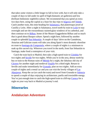 that takes some visitors a little longer to fall in love with, but it will only take a
couple of days to fall under its spell of high (fantastic art galleries) and low
(brilliant hedonistic nightlife) culture. We recommend that you spend an extra
two days here, using the capital as a base for day trips to Segovia and Toledo.
Catch another train, this time heading for Salamanca, that plateresque jewel of
Castilla y León. After a night in Salamanca, travel north by train to León to stay
overnight and see the extraordinary stained-glass windows of its cathedral, and
then continue on to Bilbao, home of the Museo Guggenheim Bilbao and so much
that is good about Basque culture. Spend a night here, followed by another
couple in splendid San Sebastián. A couple of days’ drive on the Cantabrian,
Asturian and Galician coasts will take you along Spain’s most dramatic shoreline
en route to Santiago de Compostela, where a couple of nights is a minimum to
soak up this sacred city. Wherever you travel in the north, from San Sebastián to
Santiago, make food a centrepiece of your visit.
Catch the train back to Madrid, then take a high-speed train to Córdoba for
two nights and Seville for two nights. While you’re in the area, detour north by
bus or train to the Roman ruins of Mérida for a night, the fabulous old city of
Cáceres for another night and medieval Trujillo for a third night. Return to
Seville and make immediately for Granada; plan on two nights. Add an extra
couple of nights and a rental car and you can visit the lovely villages of Las
Alpujarras. Keep the car (or catch the train) and travel from Granada to Valencia
to spend a couple of days enjoying its architecture, paella and irresistible energy.
You’ve just enough time to catch the high-speed train to cliff-top Cuenca for a
night on your way back to Madrid at journey’s end.
Itineraries
Andalucian Adventure
 