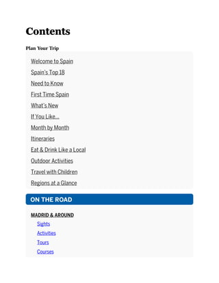 Contents
Plan Your Trip
Welcome to Spain
Spain’s Top 18
Need to Know
First Time Spain
What’s New
If You Like…
Month by Month
Itineraries
Eat & Drink Like a Local
Outdoor Activities
Travel with Children
Regions at a Glance
ON THE ROAD
MADRID & AROUND
Sights
Activities
Tours
Courses
 