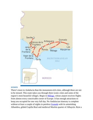 10 DAYS
There’s more to Andalucía than the monument-rich cities, although these are not
to be missed. This route takes you through three iconic cities and some of the
region’s most beautiful villages. Begin in Málaga, whose airport receives flights
from almost every conceivable corner of Europe. It has enough attractions to
keep you occupied for one very full day. No Andalucian itinerary is complete
without at least a couple of nights in peerless Granada with its astonishing
Alhambra, gilded Capilla Real and medieval Muslim quarter of Albayzín. Rent a
 