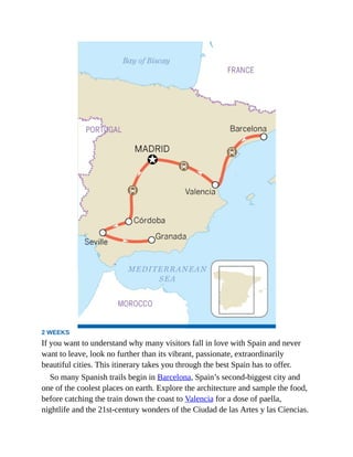 2 WEEKS
If you want to understand why many visitors fall in love with Spain and never
want to leave, look no further than its vibrant, passionate, extraordinarily
beautiful cities. This itinerary takes you through the best Spain has to offer.
So many Spanish trails begin in Barcelona, Spain’s second-biggest city and
one of the coolest places on earth. Explore the architecture and sample the food,
before catching the train down the coast to Valencia for a dose of paella,
nightlife and the 21st-century wonders of the Ciudad de las Artes y las Ciencias.
 