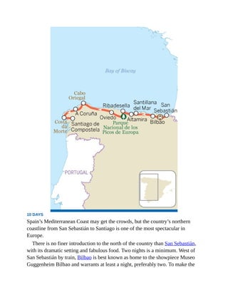 10 DAYS
Spain’s Mediterranean Coast may get the crowds, but the country’s northern
coastline from San Sebastián to Santiago is one of the most spectacular in
Europe.
There is no finer introduction to the north of the country than San Sebastián,
with its dramatic setting and fabulous food. Two nights is a minimum. West of
San Sebastián by train, Bilbao is best known as home to the showpiece Museo
Guggenheim Bilbao and warrants at least a night, preferably two. To make the
 