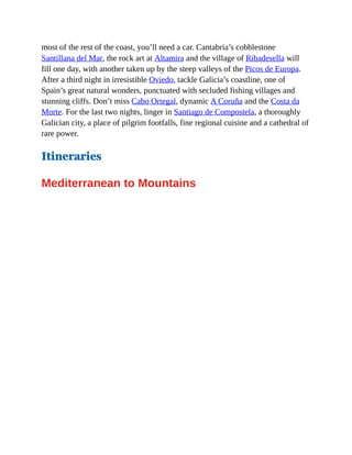 most of the rest of the coast, you’ll need a car. Cantabria’s cobblestone
Santillana del Mar, the rock art at Altamira and the village of Ribadesella will
fill one day, with another taken up by the steep valleys of the Picos de Europa.
After a third night in irresistible Oviedo, tackle Galicia’s coastline, one of
Spain’s great natural wonders, punctuated with secluded fishing villages and
stunning cliffs. Don’t miss Cabo Ortegal, dynamic A Coruña and the Costa da
Morte. For the last two nights, linger in Santiago de Compostela, a thoroughly
Galician city, a place of pilgrim footfalls, fine regional cuisine and a cathedral of
rare power.
Itineraries
Mediterranean to Mountains
 