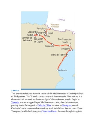 2 WEEKS
This journey takes you from the shores of the Mediterranean to the deep valleys
of the Pyrenees. You’ll need a car to cover this in two weeks. Your reward is a
chance to visit some of northwestern Spain’s lesser-known jewels. Begin in
Valencia, that most appealing of Mediterranean cities, then drive northeast,
pausing in the flamingo-rich Delta de l’Ebre en route to Tarragona, one of
Catalonia’s most underrated destinations, with its fabulous Roman ruins. From
Tarragona, head inland along the Cistercian Route, then cut through Aragón to
 