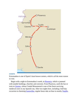 10 DAYS
Extremadura is one of Spain’s least known corners, which is all the more reason
to visit.
Begin with a night in Extremadura’s north, in Plasencia, which is jammed
with notable buildings, churches and convents. From Plasencia, catch the bus or
train to Cáceres, whose Ciudad Monumental is one of the finest surviving
medieval cores in any Spanish city. After two nights here, including a half-day
excursion to charming Garrovillas, regular buses take an hour to nearby Trujillo,
 