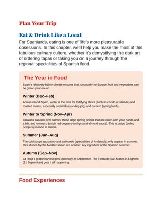 Plan Your Trip
Eat & Drink Like a Local
For Spaniards, eating is one of life’s more pleasurable
obsessions. In this chapter, we’ll help you make the most of this
fabulous culinary culture, whether it’s demystifying the dark art
of ordering tapas or taking you on a journey through the
regional specialities of Spanish food.
The Year in Food
Spain’s relatively balmy climate ensures that, unusually for Europe, fruit and vegetables can
be grown year-round.
Winter (Dec–Feb)
Across inland Spain, winter is the time for fortifying stews (such as cocido or fabada) and
roasted meats, especially cochinillo (suckling pig) and cordero (spring lamb).
Winter to Spring (Nov–Apr)
Catalans salivate over calçots, those large spring onions that are eaten with your hands and
a bib, and romesco (a rich red-peppers-and-ground-almond sauce). This is pulpo (boiled
octopus) season in Galicia.
Summer (Jun–Aug)
The cold soups gazpacho and salmorejo (specialities of Andalucía) only appear in summer.
Rice dishes by the Mediterranean are another key ingredient of the Spanish summer.
Autumn (Sep–Nov)
La Rioja’s grape harvest gets underway in September. The Fiesta de San Mateo in Logroño
(21 September) gets it all happening.
Food Experiences
 