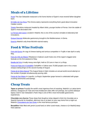 Meals of a Lifetime
Arzak This San Sebastián restaurant is the home kitchen of Spain’s most revered father-daughter
team.
El Celler de Can Roca This Girona eatery represents everything that’s good about innovative
Catalan cuisine.
Tickets Barcelona restaurant headed by Albert Adrià, younger brother of Ferran, from the stable of
Spain’s most decorated chef.
La Terraza del Casino Located in Madrid, this is one of the country’s temples to laboratory-led
innovations.
Quique Dacosta Molecular gastronomy brought to the Mediterranean; in Denia.
DiverXo Madrid’s only three-Michelín-starred eatery.
Food & Wine Festivals
Feria del Queso An orgy of cheese tasting and serious competition in Trujillo in late April or early
May.
Feira do Viño do Ribeiro Ribadavia in Galicia’s south hosts one of the region’s biggest wine
festivals on the first weekend of May.
Batalla del Vino A really messy wine fight, held on 29 June in Haro in La Rioja.
Festa do Pulpo de O Carballiño Carballiño in Galicia sees 70,000 people cram in for a mass
octopus-eating binge on the second Sunday of August.
Fiesta de la Sidra Natural This August fiesta in Gijón includes an annual world-record attempt on
the number of people simultaneously pouring cider.
Fiesta de San Mateo In Logroño, La Rioja’s September grape harvest is celebrated with grape-
crushing ceremonies and tastings.
Cheap Treats
Tapas or pintxos Possibly the world’s most ingenious form of snacking. Madrid’s La Latina barrio
(district), Zaragoza’s El Tubo and most Andalucian cities offer rich pickings, but a pintxo (Basque
tapas) crawl in San Sebastián’s Parte Vieja is one of life’s most memorable gastronomic
experiences.
Chocolate con churros These deep-fried doughnut strips dipped in thick hot chocolate are a
Spanish favourite for breakfast, afternoon tea or at dawn on your way home from a night out.
Madrid’s Chocolatería de San Ginés is the most famous purveyor.
Bocadillos Rolls filled with jamón (cured ham) or other cured meats, cheese or (in Madrid) deep-
fried calamari.
 