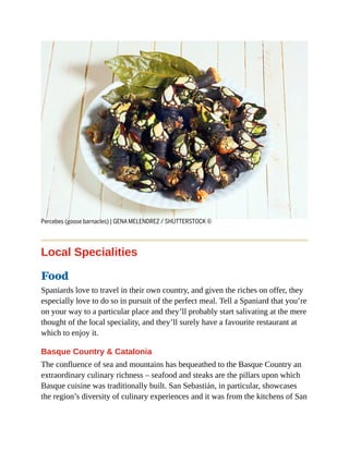 Percebes (goose barnacles) | GENA MELENDREZ / SHUTTERSTOCK ©
Local Specialities
Food
Spaniards love to travel in their own country, and given the riches on offer, they
especially love to do so in pursuit of the perfect meal. Tell a Spaniard that you’re
on your way to a particular place and they’ll probably start salivating at the mere
thought of the local speciality, and they’ll surely have a favourite restaurant at
which to enjoy it.
Basque Country & Catalonia
The confluence of sea and mountains has bequeathed to the Basque Country an
extraordinary culinary richness – seafood and steaks are the pillars upon which
Basque cuisine was traditionally built. San Sebastián, in particular, showcases
the region’s diversity of culinary experiences and it was from the kitchens of San
 