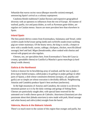 Sebastián that nueva cocina vasca (Basque nouvelle cuisine) emerged,
announcing Spain’s arrival as a culinary superpower.
Catalonia blends traditional Catalan flavours and expansive geographical
diversity with an openness to influences from the rest of Europe. All manner of
seafood, paella, rice and pasta dishes, as well as Pyrenean game dishes, are
regulars on Catalan menus. Sauces are more prevalent here than elsewhere in
Spain.
Inland Spain
The best jamón ibérico comes from Extremadura, Salamanca and Teruel, while
cordero asado lechal (roast spring lamb) and cochinillo asado (roast suckling
pig) are winter mainstays. Of the hearty stews, the king is cocido, a hotpot or
stew with a noodle broth, carrots, cabbage, chickpeas, chicken, morcilla (blood
sausage), beef and lard. Migas (breadcrumbs, often cooked with chorizo and
served with grapes) are also regulars.
Cheeses, too, are specialities here, from Extremadura’s Torta del Casar (a
creamy, spreadable cheese) to Castilla-La Mancha’s queso manchego (a hard
sheep’s-milk cheese).
Galicia & the Northwest
Galicia is known for its bewildering array of seafood, and the star is pulpo á
feira (spicy boiled octopus, called pulpo a la gallega or pulpo gallego in other
parts of Spain), a dish whose constituent elements (octopus, oil, paprika and
garlic) are so simple yet whose execution is devilishly difficult. Neighbouring
Asturias and Cantabria produce Spain’s best anchoas (anchovies).
In the high mountains of Asturias and Cantabria, the cuisine is as driven by
mountain pasture as it is by the daily comings and goings of fishing fleets.
Cheeses are particularly sought after, with special fame reserved for the
untreated cow’s-milk cheese queso de Cabrales. Asturianos (Asturians) are also
passionate about their fabada asturiana (a stew made with pork, blood sausage
and white beans) and sidra (cider) straight from the barrel.
Valencia, Murcia & the Balearic Islands
There’s so much more to the cuisine of this region than oranges and paella, but
 