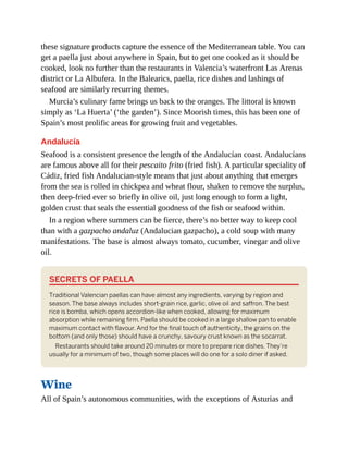 these signature products capture the essence of the Mediterranean table. You can
get a paella just about anywhere in Spain, but to get one cooked as it should be
cooked, look no further than the restaurants in Valencia’s waterfront Las Arenas
district or La Albufera. In the Balearics, paella, rice dishes and lashings of
seafood are similarly recurring themes.
Murcia’s culinary fame brings us back to the oranges. The littoral is known
simply as ‘La Huerta’ (‘the garden’). Since Moorish times, this has been one of
Spain’s most prolific areas for growing fruit and vegetables.
Andalucía
Seafood is a consistent presence the length of the Andalucían coast. Andalucíans
are famous above all for their pescaito frito (fried fish). A particular speciality of
Cádiz, fried fish Andalucian-style means that just about anything that emerges
from the sea is rolled in chickpea and wheat flour, shaken to remove the surplus,
then deep-fried ever so briefly in olive oil, just long enough to form a light,
golden crust that seals the essential goodness of the fish or seafood within.
In a region where summers can be fierce, there’s no better way to keep cool
than with a gazpacho andaluz (Andalucian gazpacho), a cold soup with many
manifestations. The base is almost always tomato, cucumber, vinegar and olive
oil.
SECRETS OF PAELLA
Traditional Valencian paellas can have almost any ingredients, varying by region and
season. The base always includes short-grain rice, garlic, olive oil and saffron. The best
rice is bomba, which opens accordion-like when cooked, allowing for maximum
absorption while remaining firm. Paella should be cooked in a large shallow pan to enable
maximum contact with flavour. And for the final touch of authenticity, the grains on the
bottom (and only those) should have a crunchy, savoury crust known as the socarrat.
Restaurants should take around 20 minutes or more to prepare rice dishes. They’re
usually for a minimum of two, though some places will do one for a solo diner if asked.
Wine
All of Spain’s autonomous communities, with the exceptions of Asturias and
 
