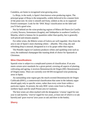 Cantabria, are home to recognised wine-growing areas.
La Rioja, in the north, is Spain’s best-known wine-producing region. The
principal grape of Rioja is the tempranillo, widely believed to be a mutant form
of the pinot noir. Its wine is smooth and fruity, seldom as dry as its supposed
French counterpart. Look for the ‘DOC Rioja’ classification on the label and
you’ll find a good wine.
Not far behind are the wine-producing regions of Ribera del Duero (in Castilla
y León), Navarra, Somontano (Aragón), and Valdepeñas in southern Castilla-La
Mancha, which is famous for its quantities rather than quality, but is generally
well priced and remains popular.
For white wines, the Ribeiro wines of Galicia are well regarded. Also from the
area is one of Spain’s most charming whites – albariño. This crisp, dry and
refreshing drop is unusual, designated as it is by grape rather than region.
The Penedès region in Catalonia produces whites and sparkling wine such as
cava, the traditional champagne-like toasting drink of choice for Spaniards at
Christmas.
Wine Classifications
Spanish wine is subject to a complicated system of classification. If an area
meets certain strict standards for a given period, covering all aspects of planting,
cultivating and ageing, it receives Denominación de Origen (DO; Denomination
of Origin) status. There are currently over 60 DO-recognised wine-producing
areas in Spain.
An outstanding wine region gets the much-coveted Denominación de Origen
Calificada (DOC), a controversial classification that some in the industry argue
should apply only to specific wines, rather than every wine from within a
particular region. At present, the only DOC wines come from La Rioja in
northern Spain and the small Priorat area in Catalonia.
The best wines are often marked with the designation ‘crianza’ (aged for one
year in oak barrels), ‘reserva’ (aged for two years, at least one of which is in oak
barrels) and ‘gran reserva’ (two years in oak and three in the bottle).
Sherry
 