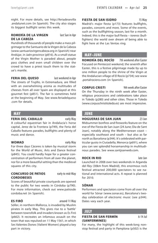 lonelyplanet.com                                                    E V E N T S C A L E N D A R • • A p r -J u l     25


night. For more details, see http://feriadesevilla      FIESTA DE SAN ISIDRO                                   15 May
.andalunet.com (in Spanish). The city also stages       Madrid’s major fiesta (p173) features bullfights,
its biggest bullfight series this week.                 parades, concerts and more. Some of the events,
                                                        such as the bullfighting season, last for a month.
ROMERÍA DE LA VIRGEN                  last Sun in Apr   Indeed, this is the major bull fiesta – toreros (bull-
DE LA CABEZA                                            fighters) the world over dream of being able to
Hundreds of thousands of people make a mass pil-        fight here at the Las Ventas ring.
grimage to the Santuario de la Virgen de la Cabeza
(www.santuariovirgencabeza.org in Spanish) near
Andújar, in Jaén province (p816). As a small statue       MAY–JUNE
of the Virgin Mother is paraded about, people
                                                        ROMERÍA DEL ROCÍO                  7th weekend after Easter
pass clothes and even small children over the
                                                        Focused on Pentecost weekend, the seventh after
crowd to have a priest touch them to the stat-
                                                        Easter, this is a festive pilgrimage made by up to
ue’s mantle.
                                                        one million people to the shrine of the Virgin at
                                                        the Andalucian village of El Rocío (p734); see www
FERIA DEL QUESO                  last weekend in Apr    .portalrociero.com (in Spanish).
The streets of Trujillo, in Extremadura, are filled
with an overwhelming aroma as multitudes of
                                                        CORPUS CRISTI                          9th week after Easter
cheeses from all over Spain are displayed at this
                                                        On the Thursday in the ninth week after Easter,
gourmet fest (p851). The fair is sometimes held
                                                        religious processions and celebrations take place
at the beginning of May. See www.feriadelqueso
                                                        in Toledo (p280) and other cities. Those in Toledo
.com for details.
                                                        (www.corpuschristitoledo.es) are most impressive.


 MAY                                                      JUNE
FERIA DEL CABALLO                         early May     HOGUERAS DE SAN JUAN                                       23 Jun
A colourful equestrian fair in Andalucía’s horse        Midsummer bonfires and fireworks feature on the
capital, Jerez de la Frontera (p749), the Feria del     eve of the Fiesta de San Juan (24 June; Dia de Sant
Caballo features parades, bullfights and plenty of      Joan), notably along the Mediterranean coast –
music and dance.                                        especially southeast and south – but also as far
                                                        north as Barcelona (p344). It’s celebrated with par-
WOMAD                                     early May     ticular gusto in Ciutadella, Menorca (p691), where
For three days Cáceres is taken by musical storm        you can see splendid horsemanship in multitudi-
for the World of Music, Arts and Dance festival         nous parades. See www.santjoanweb.com.
(p845). You could hardly hope for a greater con-
centration of performers from all over the planet,      ROCK IN RIO                                           late Jun
nor for a more beautiful setting than the medieval      Launched in 2008 over two weekends in Arganda
squares of this city.                                   del Rey (30km from Madrid), this enormous rock
                                                        festival attracted 200,000 spectators to see na-
CONCURSO DE PATIOS                  early to mid-May    tional and international acts. A repeat is planned
CORDOBESES                                              for 2010.
Scores of beautiful private courtyards are opened
to the public for two weeks in Córdoba (p790).          SÓNAR
For more information, check out www.patiosde            Performers and spectators come from all over the
cordoba.net (in Spanish).                               world for Sónar (www.sonar.es), Barcelona’s two-
                                                        day celebration of electronic music (see p344).
ES FIRÓ                               around 11 May     Dates vary each year.
Sóller, in northern Mallorca, is invaded by Muslim
pirates in early May. This gives rise to a ‘battle’
between townsfolk and invaders known as Es Firó           JULY
(p662). It recreates an infamous assault on the         FIESTA DE SAN FERMÍN                                  6-14 Jul
town that was repulsed on 11 May 1561, in which         (SANFERMINES)
Ses Valentes Dones (Valient Women) played a key         For many, the highlight of this week-long non-
part in victory.                                        stop festival and party in Pamplona (p502) is the
 