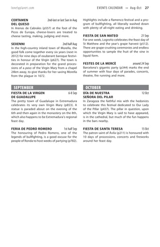 lonelyplanet.com                                                   E V E N T S C A L E N D A R • • Au g - O c t     27


CERTAMEN                   2nd-last or last Sun in Aug   Highlights include a flamenco festival and a pro-
DEL QUESO                                                gram of bullfighting, all liberally washed down
In Arenas de Cabrales (p557) at the foot of the          with plenty of all-night eating and drinking.
Picos de Europa, cheese-lovers are treated to
cheese tasting, making, judging and more.                FIESTA DE SAN MATEO                                      21 Sep
                                                         For one week, Logroño celebrates the feast day of
SEXENNI                                 2nd half Aug     St Matthew and the year’s grape harvest (p512).
In the high-country inland town of Morella, the          There are grape-crushing ceremonies and endless
good folk come together every six years (next in         opportunities to sample the fruit of the vine in
2012) for nine days of exuberant baroque festivi-        liquid form.
ties in honour of the Virgin (p627). The town is
decorated in preparation for the grand proces-           FESTES DE LA MERCÈ                           around 24 Sep
sions of a paso of the Virgin Mary from a chapel         Barcelona’s gigantic party (p344) marks the end
24km away, to give thanks for her saving Morella         of summer with four days of parades, concerts,
from the plague in 1672.                                 theatre, fire running and more.



 SEPTEMBER                                                OCTOBER
FIESTA DE LA VIRGEN                           6-8 Sep    DÍA DE NUESTRA                                           12 Oct
DE GUADALUPE                                             SEÑORA DEL PILAR
The pretty town of Guadalupe in Extremadura              In Zaragoza the faithful mix with the hedonists
celebrates its very own Virgin Mary (p853). A            to celebrate this festival dedicated to Our Lady
statue is paraded about on the evening of the            of the Pillar (p437). The pillar in question, upon
6th and then again in the monastery on the 8th,          which the Virgin Mary is said to have appeared,
which also happens to be Extremadura’s regional          is in the cathedral, but much of the fun happens
feast day.                                               in the bars nearby.

FERIA DE PEDRO ROMERO                     1st half Sep   FIESTA DE SANTA TERESA                                   15 Oct
The honouring of Pedro Romero, one of the                The patron saint of Ávila (p211) is honoured with
legends of bullfighting, is a good excuse for the        10 days of processions, concerts and fireworks
people of Ronda to host weeks of partying (p782).        around her feast day.
 