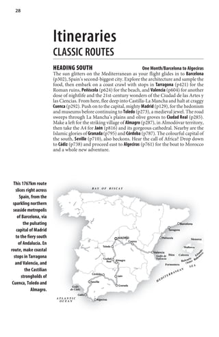 28




                         Itineraries
                         CLASSIC ROUTES
                         HEADING SOUTH                                    One Month/Barcelona to Algeciras
                         The sun glitters on the Mediterranean as your flight glides in to Barcelona
                         (p302), Spain’s second-biggest city. Explore the architecture and sample the
                         food, then embark on a coast crawl with stops in Tarragona (p421) for the
                         Roman ruins, Peñíscola (p624) for the beach, and Valencia (p604) for another
                         dose of nightlife and the 21st-century wonders of the Ciudad de las Artes y
                         las Ciencias. From here, flee deep into Castilla-La Mancha and halt at craggy
                         Cuenca (p292). Push on to the capital, mighty Madrid (p129), for the hedonism
                         and museums before continuing to Toledo (p273), a medieval jewel. The road
                         sweeps through La Mancha’s plains and olive groves to Ciudad Real (p285).
                         Make a left for the striking village of Almagro (p287), in Almodóvar territory,
                         then take the A4 for Jaén (p816) and its gorgeous cathedral. Nearby are the
                         Islamic glories of Granada (p795) and Córdoba (p787). The colourful capital of
                         the south, Seville (p710), also beckons. Hear the call of Africa? Drop down
                         to Cádiz (p738) and proceed east to Algeciras (p761) for the boat to Morocco
                         and a whole new adventure.




  This 1767km route
                                               BAY       OF    BISCAY
   slices right across
      Spain, from the
 sparkling northern
  seaside metropolis
    of Barcelona, via
        the pulsating                                                                                              Barcelona

    capital of Madrid                                                                                  Tarragona

   to the fiery south                                               MADRID                     Peñíscola                     Menorca
                                                                               Cuenca
     of Andalucía. En
                                                         Toledo                                                       Mallorca
route, make coastal
                                                                                                                                     s) d s




                                                                                        Valencia                                      n
                                                                                                                                   la
                                                                                          Golfo de Ibiza         Cabrera        I s a re
  stops in Tarragona                                     Ciudad                          Valencia                       ri c    a le
                                                            Real   Almagro                                      Ba l e a l a s B
   and Valencia, and                                                                                Formentera
                                                                                                                     ( Is
                                                                                                                          SEA
         the Castilian                                                                                      N EA
                                                                                                                 N
                                               Córdoba                                                   RA
       strongholds of                                               Jaén                              ER
                                                                                                   IT
                                                                                              ED
                                                                                          M
 Cuenca, Toledo and                            Seville
                                                                     Granada
                                   Golfo
             Almagro.             de Cádiz
                                       Cádiz
                          ATLANTIC                 Algeciras
                           OCEAN
 