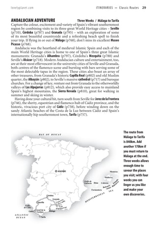 lonelyplanet.com                                                                   ITINERARIES •• Classic Routes                      29


ANDALUCIAN ADVENTURE                              Three Weeks / Málaga to Tarifa
Capture the colour, excitement and variety of Spain’s vibrant southernmost
region by combining visits to its three great World Heritage cities – Seville
(p710), Córdoba (p787) and Granada (p795) – with an exploration of some
of its most beautiful countryside and a refreshing beach spell to finish
your trip. If flying in or out of Málaga (p768), don’t miss its excellent Museo
Picasso (p768).
   Andalucía was the heartland of medieval Islamic Spain and each of the
main World Heritage cities is home to one of Spain’s three great Islamic
monuments: Granada’s Alhambra (p797), Córdoba’s Mezquita (p788) and
Seville’s Alcázar (p718). Modern Andalucian culture and entertainment, too,
are at their most effervescent in the university cities of Seville and Granada,
both centres of the flamenco scene and bursting with bars serving some of
the most delectable tapas in the region. These cities also boast an array of
other treasures, from Granada’s historic Capilla Real (p802) and old Muslim
quarter, the Albayzín (p802), to Seville’s massive cathedral (p717) and baroque
churches. For a change of key, venture out from Granada to the otherworldly
valleys of Las Alpujarras (p812), which also provide easy access to mainland
Spain’s highest mountains, the Sierra Nevada (p810), great for walking in
summer and skiing in winter.
   Having done your cultural bit, turn south from Seville for Jerez de la Frontera
(p746), the sherry, equestrian and flamenco hub of Cádiz province, and the
historic, vivacious port city of Cádiz (p738), before winding down on the
sandy Atlantic beaches of the Costa de la Luz between Cádiz and Spain’s
internationally hip southernmost town, Tarifa (p757).



                                                                                                                        The route from
                         BAY        OF   BISCAY
                                                                                                                        Málaga to Tarifa
                                                                                                                        is 840km. Add
                                                                                                                        another 170km if
                                                                                                                        you must return to
                                                                                                                        Málaga at the end.
                                                                                                                        Three weeks allows
                                                                                                                        enough time to
                                                 MADRID                                                Menorca          savour the places
                                                                                                Mallorca
                                                                                                                        you visit; with four
                                                                                                                        weeks you can
                                                                                                               s) d s




                                                               Golfo de                                          n
                                                                                                              la
                                                               Valencia         Ibiza     Cabrera          I s a re
                                                                                                    ic     a le         linger as you like
                                                                                         B a l e a rl a s B
                                                                                               ( Is
                                                                             Formentera
                                                                                                    SEA
                                                                                                                        and make your
                                                                                      E AN                              own discoveries.
                                    Córdoba                                        AN
                                                                                RR
                                          Granada                        I   TE
                                                        ra          ED
                                                    er a
                       Seville                   Si e v ad      M
                                                  N
          Golfo                                    La s a s
         de Cádiz
                                               Al p u j a rr
                      Jerez de la
              Cádiz   Frontera        Málaga

  ATLANTIC
   OCEAN                   Tarifa
 
