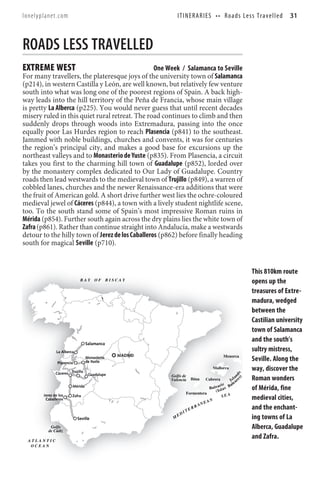lonelyplanet.com                                               I T I N E R A R I E S • • R o a d s Le s s T r a v e l l e d   31



ROADS LESS TRAVELLED
EXTREME WEST                                      One Week / Salamanca to Seville
For many travellers, the plateresque joys of the university town of Salamanca
(p214), in western Castilla y León, are well known, but relatively few venture
south into what was long one of the poorest regions of Spain. A back high-
way leads into the hill territory of the Peña de Francia, whose main village
is pretty La Alberca (p225). You would never guess that until recent decades
misery ruled in this quiet rural retreat. The road continues to climb and then
suddenly drops through woods into Extremadura, passing into the once
equally poor Las Hurdes region to reach Plasencia (p841) to the southeast.
Jammed with noble buildings, churches and convents, it was for centuries
the region’s principal city, and makes a good base for excursions up the
northeast valleys and to Monasterio de Yuste (p835). From Plasencia, a circuit
takes you first to the charming hill town of Guadalupe (p852), lorded over
by the monastery complex dedicated to Our Lady of Guadalupe. Country
roads then lead westwards to the medieval town of Trujillo (p849), a warren of
cobbled lanes, churches and the newer Renaissance-era additions that were
the fruit of American gold. A short drive further west lies the ochre-coloured
medieval jewel of Cáceres (p844), a town with a lively student nightlife scene,
too. To the south stand some of Spain’s most impressive Roman ruins in
Mérida (p854). Further south again across the dry plains lies the white town of
Zafra (p861). Rather than continue straight into Andalucía, make a westwards
detour to the hilly town of Jerez de los Caballeros (p862) before finally heading
south for magical Seville (p710).


                                                                                                               This 810km route
                            BAY      OF       BISCAY                                                           opens up the
                                                                                                               treasures of Extre-
                                                                                                               madura, wedged
                                                                                                               between the
                                                                                                               Castilian university
                                                                                                               town of Salamanca
                                 Salamanca
                                                                                                               and the south’s
              La Alberca                                                                                       sultry mistress,
                                                 MADRID                                        Menorca
               Plasencia
                                 Monasterio
                                 de Yuste                                                                      Seville. Along the
                                                                                        Mallorca               way, discover the
              Cáceres Trujillo
                                                                                                      s) d s




                                  Guadalupe               Golfo de                                     n
                                                          Valencia         Ibiza    Cabrera         la
                                                                                                 I s a re      Roman wonders
                                                                                             c     le
                                                                                       e a ri s Ba
                       Mérida                                                      Ba l l a
                                                                                       ( Is
                                                                                                               of Mérida, fine
                                                                        Formentera
       Jerez de los                                                                         SEA
        Caballeros
                       Zafra
                                                                                    N                          medieval cities,
                                                                                 EA
                                                                              AN
                                                                        TE
                                                                           RR                                  and the enchant-
                                                                    I
                                                               ED
                           Seville                         M                                                   ing towns of La
          Golfo
         de Cádiz
                                                                                                               Alberca, Guadalupe
  ATLANTIC
                                                                                                               and Zafra.
   OCEAN
 