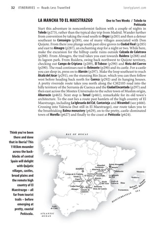32     I T I N E R A R I E S • • R o a d s Le s s T r a v e l l e d                                                                         lonelyplanet.com


                              LA MANCHA TO EL MAESTRAZGO                         One to Two Weeks / Toledo to
                                                                                                     Peñíscola
                              Start this adventure in nonconformist fashion with a couple of nights in
                              Toledo (p273), rather than the typical day trip from Madrid. Wander further
                              from convention by taking the road south to Orgaz (p283) and then a detour
                              southeast to Consuegra (p289), one of many villages associated with Don
                              Quijote. From there you plunge south past olive groves to Ciudad Real (p285)
                              and east to Almagro (p287), an enchanting stop for a night or two. While here,
                              make the excursion for the hilltop castle ruins outside Calzada de Calatrava
                              (p288). From Almagro, the trail takes you east towards Ruidera (p288) and
                              its lagoon park. From Ruidera, swing back northwest to Quijote territory,
                              checking out Campo de Criptana (p289), El Toboso (p290) and Mota del Cuervo
                              (p290). The road continues east to Belmonte (p290) and its castle. For a castle
                              you can sleep in, press on to Alarcón (p297). Make the loop southeast to reach
                              Alcalá del Júcar (p291), on the stunning Río Júcar, which you can then follow
                              west before heading back north for Cuenca (p292) and its hanging houses.
                              A pretty riverside route takes you north along the CM2105 road into the
                              hilly territory of the Serranía de Cuenca and the Ciudad Encantada (p297) and
                              then east across the Montes Universales to the ochre town of Muslim origin,
                              Albarracín (p465). Next stop is Teruel (p461), remarkable for its old town’s
                              architecture. To the east lies a route past hamlets of the high country of El
                              Maestrazgo, including La Iglesuela del Cid, Cantavieja and Mirambel (see p466).
                              Crossing into Valencia (but still in El Maestrazgo), our route takes you to
                              the breathtaking Balma monastery (p629), on to the pretty, castle-dominated
                              town of Morella (p627) and finally to the coast at Peñíscola (p624).



 Think you’ve been                                             BAY      OF    BISCAY
    there and done
that in Iberia? This
  1185km meander
    across the back-
   blocks of central
  Spain will delight
                                                                                                                     Balma Monastery
       with Quijotic                                                                                  Mirambel
                                                                                                   Cantavieja           Morella
                                                                           MADRID               Albarracín Teruel
   villages, castles,                                                                                                     Peñiscola                   Menorca
                                                              Campo de la Criptana       Cuenca Ciudad
   broad plains and                                                   Toledo         El Toboso     Encantada      La Iglesuela
                                                                                                                  del Cid                  Mallorca
                                                                         Orgaz                   Alarcón
   the remote high
                                                                                                                                                                s) d s




                                                                      Consuegra                          Alcalá      Golfo de                                    n
                                                                                                                                                              la
                                                                                                         del Júcar Valencia Ibiza                          I s a re
        country of El                                             Ciudad Real                   Belmonte                                 B
                                                                                                                                                    ic
                                                                                                                                           a l e a rl a s B
                                                                                                                                                           a le
                                                                                       Ruidera
                                                                                               Mota del Cuervo                                 ( Is
   Maestrazgo – all                                                 Almagro Calzada de
                                                                                Calatrava
                                                                                                                              Formentera
                                                                                                                                                    SEA
                                                                                                                                                       AN
    far from tourist                                                                                                                         RA
                                                                                                                                                  NE
                                                                                                                                        ER
     trails – before                                                                                                         E   DI
                                                                                                                                    T
                                                                                                                         M
        emerging at                           Golfo
     pretty, coastal                         de Cádiz

          Peñíscola.             ATLANTIC
                                  OCEAN
 