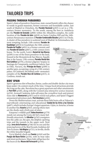 lonelyplanet.com                                                      I T I N E R A R I E S • • Ta i l o re d T r i p s   33



TAILORED TRIPS
PASSING THROUGH PARADORES
Spain’s chain of paradores (luxurious, state-owned hotels) offers the chance
to reside in grand mansions, former convents and formidable castles. Just
south of Madrid in Chinchón, the Parador Nacional (p203) is set in a 17th-
century former monastery. To the south, among the best in Andalucía
are the Parador de Granada (p806) within the Alhambra complex, the castle
location of the Parador de Jaén (p818) on Santa Catalina Hill and the 16th-
century Renaissance mansion of Parador Condestable Dávalos (p821) in Úbeda.
A cluster of fine paradores is scattered west of Madrid. In Extremadura, the
most tempting include 15th-century Parador de
Guadalupe (p854) in Guadalupe; the 16th-century
Parador de Trujillo (p851) in a former convent; and   Santiago de
the Parador de Cáceres (p847), a 14th-century town    Compostela

house. To the north, León’s Hostal de San Marcos                          León       Olite

(p249) is one of the finest paradores in the land,                                                        Cardona

housed in the Monasterio de San Marcos. Equally
                                                                               MADRID
fine is the luxury 15th-century Parador Hostal dos
                                                                                   Chinchón
Reis Católicos (p570), a former pilgrims’ hospice in                 Trujillo
                                                             Cáceres
Santiago de Compostela, northwest Galicia. East                           Guadalupe

in Olite, Navarra, the Principe de Viana (p509) is
another gem, occupying a wing of a 15th-century                               Jaén  Úbeda
palace. In Catalonia, the hilltop castle–monastery                       Granada
complex of the Parador Ducs de Cardona (p415), in
Cardona, stands out.

KIDS’ SPAIN
Spain’s generous diet of beaches, fiestas, castles and double-decker city tours
keep under-14s content much of the time. Unique local attractions provide
the icing on the cake. Barcelona has a great aquarium and other amusements
at Port Vell (p328), along with the CosmoCaixa interactive science museum
(p334). Around Catalonia, kids will enjoy the cremallera (rack and pinion)
train ride to Montserrat (p367) and its weird rock pillars, and Spain’s biggest
amusement/adventure park, Port Aventura (p426).
   Down the Mediterranean coast, activate those little brain cells at Valencia’s
marvellously entertaining and educational Ciudad de las Artes y las Ciencias
(p607), which includes Europe’s largest aquarium. Gijón, in Asturias, is home
to another fine Acuario (p543), among whose stars
are the sharks and a lively pair of otters.
   Estepona’s wildlife park Selwo Aventura (p779)                       Gijón

stands out among the Costa del Sol’s many kid-
friendly attractions. In Gibraltar (p763) youngsters
love the cable car, the apes, the dolphin-spotting                                                       Montserrat
trips and the tunnels in the upper rock. Next                                 MADRID
                                                                                                 Port Aventura        Barcelona
stop: Jerez de la Frontera (p746) for its zoo and the
prancing horses of the Real Escuela Andaluza del
                                                                                                           Valencia
Arte Ecuestre. Isla Mágica (p721), in Seville, thrills
the white-knuckle brigade.
   Up in Madrid, check out Faunia (p164) and the
Parque del Buen Retiro (p156), with its boat rides             Seville
                                                                        Selwo
                                                           Jerez de la Aventura
and street performers. Many kids will go loco for            Frontera
the locos at the Museo del Ferrocarril (p164).                            Gibraltar
 