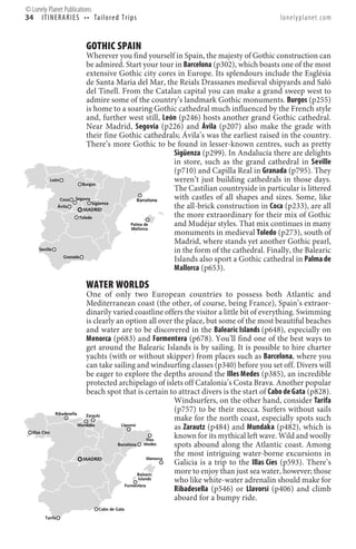 © Lonely Planet Publications
34 I T I N E R A R I E S • • Ta i l o re d T r i p s                                             lonelyplanet.com


                            GOTHIC SPAIN
                             Wherever you find yourself in Spain, the majesty of Gothic construction can
                            be admired. Start your tour in Barcelona (p302), which boasts one of the most
                            extensive Gothic city cores in Europe. Its splendours include the Església
                            de Santa Maria del Mar, the Reials Drassanes medieval shipyards and Saló
                            del Tinell. From the Catalan capital you can make a grand sweep west to
                            admire some of the country’s landmark Gothic monuments. Burgos (p255)
                            is home to a soaring Gothic cathedral much influenced by the French style
                            and, further west still, León (p246) hosts another grand Gothic cathedral.
                            Near Madrid, Segovia (p226) and Ávila (p207) also make the grade with
                            their fine Gothic cathedrals; Ávila’s was the earliest raised in the country.
                            There’s more Gothic to be found in lesser-known centres, such as pretty
                                                        Sigüenza (p299). In Andalucía there are delights
                                                        in store, such as the grand cathedral in Seville
                                                        (p710) and Capilla Real in Granada (p795). They
            León
                          Burgos
                                                        weren’t just building cathedrals in those days.
                                                        The Castilian countryside in particular is littered
                 Coca  Segovia               Barcelona  with castles of all shapes and sizes. Some, like
                               Sigüenza
               Ávila
                           MADRID
                                                        the all-brick construction in Coca (p233), are all
                         Toledo                         the more extraordinary for their mix of Gothic
                                          Palma de
                                          Mallorca
                                                        and Mudéjar styles. That mix continues in many
                                                        monuments in medieval Toledo (p273), south of
                                                        Madrid, where stands yet another Gothic pearl,
      Seville                                           in the form of the cathedral. Finally, the Balearic
                  Granada
                                                        Islands also sport a Gothic cathedral in Palma de
                                                        Mallorca (p653).

                            WATER WORLDS
                               One of only two European countries to possess both Atlantic and
                               Mediterranean coast (the other, of course, being France), Spain’s extraor-
                               dinarily varied coastline offers the visitor a little bit of everything. Swimming
                               is clearly an option all over the place, but some of the most beautiful beaches
                               and water are to be discovered in the Balearic Islands (p648), especially on
                               Menorca (p683) and Formentera (p678). You’ll find one of the best ways to
                               get around the Balearic Islands is by sailing. It is possible to hire charter
                               yachts (with or without skipper) from places such as Barcelona, where you
                               can take sailing and windsurfing classes (p340) before you set off. Divers will
                               be eager to explore the depths around the Illes Medes (p385), an incredible
                               protected archipelago of islets off Catalonia’s Costa Brava. Another popular
                               beach spot that is certain to attract divers is the start of Cabo de Gata (p828).
                                                                 Windsurfers, on the other hand, consider Tarifa
                Ribadesella
                                                                 (p757) to be their mecca. Surfers without sails
                               Zarautz
                                                                 make for the north coast, especially spots such
                            Mundaka        Llavorsí
                                                                 as Zarautz (p484) and Mundaka (p482), which is
   Illas Cíes
                                                         Illes
                                                                 known for its mythical left wave. Wild and woolly
                                          Barcelona     Medes    spots abound along the Atlantic coast. Among
                                                         Menorca
                                                                 the most intriguing water-borne excursions in
                              MADRID
                                                                 Galicia is a trip to the Illas Cíes (p593). There’s
                                                    Balearic
                                                                 more to enjoy than just sea water, however; those
                                                    Islands      who like white-water adrenalin should make for
                                             Formentera
                                                                 Ribadesella (p546) or Llavorsí (p406) and climb
                                                                 aboard for a bumpy ride.
                                  Cabo de Gata

          Tarifa
 