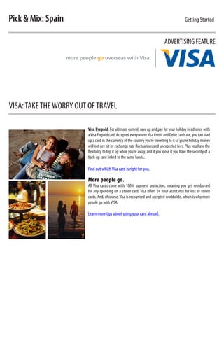 Pick  Mix: Spain                                                                             Getting Started


                                                                                ADVERTISING FEATURE




VISA: TAKE THE WORRY OUT OF TRAVEL

                        Visa Prepaid: For ultimate control, save up and pay for your holiday in advance with
                        a Visa Prepaid card. Accepted everywhere Visa Credit and Debit cards are, you can load
                        up a card in the currency of the country you’re travelling to it so you’re holiday money
                        will not get hit by exchange rate fluctuations and unexpected fees. Plus you have the
                        flexibility to top it up while you’re away, and if you loose it you have the security of a
                        back-up card linked to the same funds..

                        Find out which Visa card is right for you.

                        More people go.
                        All Visa cards come with 100% payment protection, meaning you get reimbursed
                        for any spending on a stolen card. Visa offers 24 hour assistance for lost or stolen
                        cards. And, of course, Visa is recognised and accepted worldwide, which is why more
                        people go with VISA.

                        Learn more tips about using your card abroad.
 