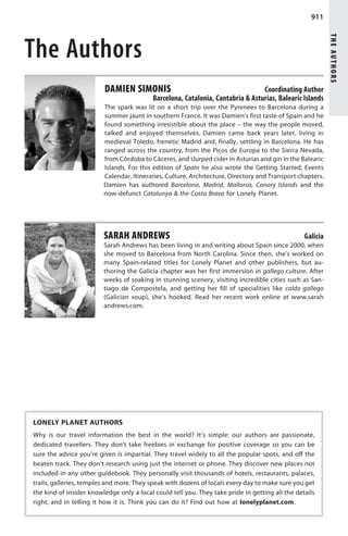 911




                                                                                                           THE AUTHORS
The Authors
                         DAMIEN SIMONIS                                         Coordinating Author
                                          Barcelona, Catalonia, Cantabria  Asturias, Balearic Islands
                         The spark was lit on a short trip over the Pyrenees to Barcelona during a
                         summer jaunt in southern France. It was Damien’s first taste of Spain and he
                         found something irresistible about the place – the way the people moved,
                         talked and enjoyed themselves. Damien came back years later, living in
                         medieval Toledo, frenetic Madrid and, finally, settling in Barcelona. He has
                         ranged across the country, from the Picos de Europa to the Sierra Nevada,
                         from Córdoba to Cáceres, and slurped cider in Asturias and gin in the Balearic
                         Islands. For this edition of Spain he also wrote the Getting Started, Events
                         Calendar, Itineraries, Culture, Architecture, Directory and Transport chapters.
                         Damien has authored Barcelona, Madrid, Mallorca, Canary Islands and the
                         now-defunct Catalunya  the Costa Brava for Lonely Planet.




                         SARAH ANDREWS                                                           Galicia
                         Sarah Andrews has been living in and writing about Spain since 2000, when
                         she moved to Barcelona from North Carolina. Since then, she’s worked on
                         many Spain-related titles for Lonely Planet and other publishers, but au-
                         thoring the Galicia chapter was her first immersion in gallego culture. After
                         weeks of soaking in stunning scenery, visiting incredible cities such as San-
                         tiago de Compostela, and getting her fill of specialities like caldo gallego
                         (Galician soup), she’s hooked. Read her recent work online at www.sarah
                         andrews.com.




LONELY PLANET AUTHORS
Why is our travel information the best in the world? It’s simple: our authors are passionate,
dedicated travellers. They don’t take freebies in exchange for positive coverage so you can be
sure the advice you’re given is impartial. They travel widely to all the popular spots, and off the
beaten track. They don’t research using just the internet or phone. They discover new places not
included in any other guidebook. They personally visit thousands of hotels, restaurants, palaces,
trails, galleries, temples and more. They speak with dozens of locals every day to make sure you get
the kind of insider knowledge only a local could tell you. They take pride in getting all the details
right, and in telling it how it is. Think you can do it? Find out how at lonelyplanet.com.
 