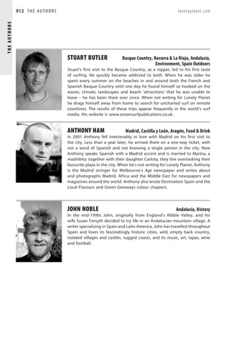 THE AUTHORS   912 T H E A U T H O R S                                                                lonelyplanet.com




                                        STUART BUTLER                 Basque Country, Navarra  La Rioja, Andalucía,
                                                                                       Environment, Spain Outdoors
                                        Stuart’s first visit to the Basque Country, as a nipper, led to his first taste
                                        of surfing. He quickly became addicted to both. When he was older he
                                        spent every summer on the beaches in and around both the French and
                                        Spanish Basque Country until one day he found himself so hooked on the
                                        waves, climate, landscapes and beach ‘attractions’ that he was unable to
                                        leave – he has been there ever since. When not writing for Lonely Planet
                                        he drags himself away from home to search for uncharted surf on remote
                                        coastlines. The results of these trips appear frequently in the world’s surf
                                        media. His website is www.oceansurfpublications.co.uk.


                                        ANTHONY HAM                     Madrid, Castilla y León, Aragón, Food  Drink
                                        In 2001 Anthony fell irretrievably in love with Madrid on his first visit to
                                        the city. Less than a year later, he arrived there on a one-way ticket, with
                                        not a word of Spanish and not knowing a single person in the city. Now
                                        Anthony speaks Spanish with a Madrid accent and is married to Marina, a
                                        madrileña; together with their daughter Carlota, they live overlooking their
                                        favourite plaza in the city. When he’s not writing for Lonely Planet, Anthony
                                        is the Madrid stringer for Melbourne’s Age newspaper and writes about
                                        and photographs Madrid, Africa and the Middle East for newspapers and
                                        magazines around the world. Anthony also wrote Destination Spain and the
                                        Local Flavours and Green Getaways colour chapters.




                                        JOHN NOBLE                                                  Andalucía, History
                                        In the mid-1990s John, originally from England’s Ribble Valley, and his
                                        wife Susan Forsyth decided to try life in an Andalucían mountain village. A
                                        writer specialising in Spain and Latin America, John has travelled throughout
                                        Spain and loves its fascinatingly historic cities, wild, empty back country,
                                        isolated villages and castles, rugged coasts, and its music, art, tapas, wine
                                        and football.
 