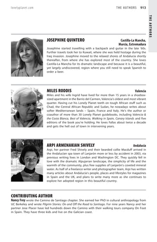 lonelyplanet.com                                                                THE AUTHORS       913




                                                                                                          THE AUTHORS
                          JOSEPHINE QUINTERO                                      Castilla-La Mancha,
                                                                                 Murcia, Extremadura
                          Josephine started travelling with a backpack and guitar in the late ’60s.
                          Further travels took her to Kuwait, where she was held hostage during the
                          Iraq invasion. Josephine moved to the relaxed shores of Andalucía shortly
                          thereafter, from where she has explored most of the country. She loves
                          Castilla-La Mancha for its dramatic landscape and because it is a beautiful,
                          yet largely undiscovered, region where you still need to speak Spanish to
                          order a beer.




                          MILES RODDIS                                                        Valencia
                          Miles and his wife Ingrid have lived for more than 15 years in a shoebox-
                          sized apartment in the Barrio del Carmen, Valencia’s oldest and most vibrant
                          quarter. Having cut his Lonely Planet teeth on tough African stuff such as
                          Chad, the Central African Republic and Sudan, he nowadays writes about
                          softer Mediterranean lands – Spain, France and Italy. He’s the author or
                          coauthor of more than 30 Lonely Planet guidebooks, including Valencia 
                          the Costa Blanca, Best of Valencia, Walking in Spain, Canary Islands and five
                          editions of the book you’re holding. He loves Fallas about twice a decade
                          and gets the hell out of town in intervening years.




                          ARPI ARMENAKIAN SHIVELY                                            Andalucía
                          Arpi, her partner Fred Shively and their bearded collie Macduff arrived in
                          the Andalucían spa town of Lanjarón more or less by accident in 2003, via
                          previous writing lives in London and Washington DC. They quickly fell in
                          love with the dramatic Alpujarran landscape, the simplicity of life and the
                          warmth of the community, plus free supplies of Lanjarón’s coveted mineral
                          water. As half of a freelance writer and photographer team, Arpi has written
                          many articles about Andalucía’s people, places and lifestyles for magazines
                          in Spain and the UK, and plans to write many more as she continues to
                          explore her adopted region in this beautiful country.




CONTRIBUTING AUTHOR
Nancy Frey wrote the Camino de Santiago chapter. She earned her PhD in cultural anthropology from
UC Berkeley and wrote Pilgrim Stories: On and Off the Road to Santiago. For nine years Nancy and her
partner Jose Placer have led hundreds down the Camino with their walking tours company On Foot
in Spain. They have three kids and live on the Galician coast.
 