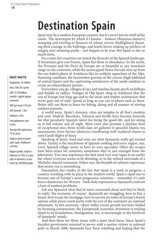 © Lonely Planet Publications
 18




                            Destination Spain
                            Spain may be a modern European country, but it’s never lost its whiff of the
                            exotic. The stereotypes by which it’s known – bailaors (flamenco dancers)
                            stamping and swirling in flounces of colour; toreros (bullfighters) flaunt-
                            ing their courage in the bullrings; and beach-lovers soaking up pitchers of
                            sangria over steaming paella – just happen to be true. But Spain is also so
                            much more.
                               For a start, few countries can match the diversity of the Spanish landscape.
                            If mountains give you frisson, Spain has them in abundance. In the north,
                            the Pyrenees and the Picos de Europa are as beautiful as any mountain
                            range on the continent, while the snowcapped Sierra Nevada rises up from
                            the sun-baked plains of Andalucía like an unlikely apparition of the Alps.
FAST FACTS                  Stunning coastlines, the horizonless gravitas of the meseta (high tableland
Population: 45 million      of central Spain) and the captivating semideserts of the south combine to
                            create an extraordinary picture.
Area: 504,782 sq km
                               Everywhere you go, villages of rare and timeless beauty perch on hilltops
GDP: €1348 billion          and huddle in valleys. Vestiges of Old Spain cling to traditions that the
(world’s eighth-largest     rest of Europe lost long ago and to the stone-and-timber architecture that
economy)                    never goes out of style. Spend as long as you can in places such as these.
GDP per head: €19,226       Better still, use them as bases for hiking, skiing and all manner of stirring
                            outdoor pursuits.
GDP growth: 1.8%
                               A world away, Spain’s dynamic cities are temples to all that’s modern
Inflation: 4.6%             and cool. Madrid, Barcelona, Valencia and Seville have become bywords
Unemployment rate:          for that peculiarly Spanish talent for living the good life, and for doing
9.63%                       so at full volume and all night. Most cities also promise a daytime feast
Average life expectancy:
                            of exceptional sites, from world-class art galleries to graceful Islamic-era
79.92 years
                            monuments, from barrios (districts) overflowing with medieval charm to
                            zany Gaudí flights of fancy.
Highest point in penin-        Speaking of feasts, food and wine are what Spaniards really get excited
sular Spain: Mulhacén       about. Variety is the touchstone of Spanish cooking and every region, nay,
(3479m)                     every Spanish village seems to have its own speciality. Often the recipes
Biggest paella: made in     have been intact for centuries; sometimes they’ve just emerged from the
Valencia in 1992 in a pan   laboratory. You may experience the best meal ever over tapas in an earthy
20m in diameter; it was     bar where everyone seems to be shouting, or in the refined surrounds of a
eaten by 100,000 people     Michelin-starred restaurant. Either way, the breadth of culinary experience
                            that awaits you is astonishing.
                               Fascination also resides in the fact that Spain is a work in progress, a
                            country wrestling with its place in the modern world. Spain’s rapid rise to
                            become one of Europe’s most progressive countries – remember it’s only
                            been a democracy for 30 years – finds daily expression as Spaniards confront
                            a host of modern problems.
                               Ask any Spaniard what they’re most concerned about and they’re likely
                            to reply: ‘the economy, of course’. Spaniards are struggling: how to buy a
                            house, how to pay the mortgage, how to survive on some of Europe’s lowest
                            salaries while prices reach parity with the rest of the continent are national
                            obsessions. In this economy, where stellar recent growth has been fuelled
                            by booming construction, the Europewide economic downturn is rocking
                            Spain to its foundations. Immigration, too, is increasingly at the forefront
                            of Spaniards’ minds.
                               And then there are those issues with a more local focus. Since Spain’s
                            Socialist government returned to power with a narrow victory in national
                            polls in March 2008, Spaniards have been watching and hoping that the
 