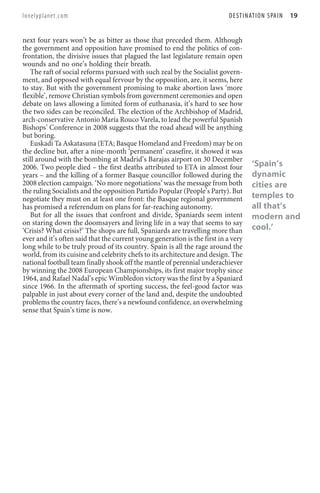 lonelyplanet.com                                                            D E S T I N AT I O N S PA I N   19


next four years won’t be as bitter as those that preceded them. Although
the government and opposition have promised to end the politics of con-
frontation, the divisive issues that plagued the last legislature remain open
wounds and no one’s holding their breath.
   The raft of social reforms pursued with such zeal by the Socialist govern-
ment, and opposed with equal fervour by the opposition, are, it seems, here
to stay. But with the government promising to make abortion laws ‘more
flexible’, remove Christian symbols from government ceremonies and open
debate on laws allowing a limited form of euthanasia, it’s hard to see how
the two sides can be reconciled. The election of the Archbishop of Madrid,
arch-conservative Antonio María Rouco Varela, to lead the powerful Spanish
Bishops’ Conference in 2008 suggests that the road ahead will be anything
but boring.
   Euskadi Ta Askatasuna (ETA; Basque Homeland and Freedom) may be on
the decline but, after a nine-month ‘permanent’ ceasefire, it showed it was
still around with the bombing at Madrid’s Barajas airport on 30 December
2006. Two people died – the first deaths attributed to ETA in almost four               ‘Spain’s
years – and the killing of a former Basque councillor followed during the               dynamic
2008 election campaign. ‘No more negotiations’ was the message from both                cities are
the ruling Socialists and the opposition Partido Popular (People’s Party). But
negotiate they must on at least one front: the Basque regional government               temples to
has promised a referendum on plans for far-reaching autonomy.                           all that’s
   But for all the issues that confront and divide, Spaniards seem intent               modern and
on staring down the doomsayers and living life in a way that seems to say
‘Crisis? What crisis?’ The shops are full, Spaniards are travelling more than           cool.’
ever and it’s often said that the current young generation is the first in a very
long while to be truly proud of its country. Spain is all the rage around the
world, from its cuisine and celebrity chefs to its architecture and design. The
national football team finally shook off the mantle of perennial underachiever
by winning the 2008 European Championships, its first major trophy since
1964, and Rafael Nadal’s epic Wimbledon victory was the first by a Spaniard
since 1966. In the aftermath of sporting success, the feel-good factor was
palpable in just about every corner of the land and, despite the undoubted
problems the country faces, there’s a newfound confidence, an overwhelming
sense that Spain’s time is now.
 