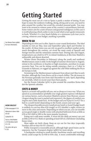 20




                            Getting Started
                            Getting the most out of a visit to Spain is partly a matter of timing. If you
                            hope to enjoy the outdoors (walking, skiing, diving and so on), you need to
                            plan around the weather but avoid the crowded seasonal peaks. You may
                            want to be around to witness some of the country’s extraordinary festivals.
                            Some visitors aim for a taste of luxury and gourmet indulgence; in this case it
                            is worth planning which castles to stay in and which avant-garde restaurants
                            to book. Whether it’s a lazy beach holiday or a strenuous cycle tour you’re
                            craving, whatever your budget, anything is possible.

See Climate Charts (p868)
                            WHEN TO GO
                            Depending on what you’re after, Spain is a year-round destination. The ideal
for more information.
                            months to visit are May, June and September (plus April and October in
                            the south). At these times you can rely on good to excellent weather pretty
                            much throughout the country, yet avoid the main crush of Spanish and
                            foreign tourists and the sometimes extreme heat. During July and August,
                            temperatures can climb to 45°C in inland Andalucía; at this time Madrid is
                            unbearable and almost deserted.
                               Winter (from December to February) along the south and southeast
                            Mediterranean coasts is mild. In the height of summer (from June to August),
                            retreat to the northwest, to beaches or high mountains, anywhere to escape
                            excessive heat. You can be sitting outside enjoying a beer in a T-shirt in
                            Granada in February, or rugged up against the cold while trekking the Picos
                            de Europa in July.
                               Swimming in the Mediterranean is pleasant from about mid-May to early
                            October, although the Costa Brava can be a touch chillier. The ski season in
                            the Pyrenees generally runs from mid-December to early April, depending
                            on snowfalls, which in recent years have been patchy.
                               See the Events Calendar (p24) to plan around the countless fiestas that
                            dot the Spanish calendar.

                            COSTS  MONEY
                            Spain is, as locals will quickly tell you, not as cheap as it once was. What you
                            spend on accommodation (probably your single greatest expense) will depend
                            on various factors, such as location (Madrid is pricier than Murcia), season
                            (August along the coast is packed and expensive), the degree of comfort you
                            require and a little dumb luck. At the budget end you’ll pay €12 to €27 for a
                            bed in a youth hostel (depending on the hostel, season and your age).
HOW MUCH?                      The cheapest bearable pensión (small private hotel) or hostal (budget hotel)
El País newspaper €1.10
                            is unlikely to cost less than €20 (single) or €35 (double) a night; reckon on
                            more in the cities and resorts. Depending on where you are, you can stumble
Admission to dance clubs    across good single or double rooms with attached bathroom from as little as
€10-20                      €30 or €45 (€60 or €80 in the more popular locations).
Cocktail €6-10                 Eating out is still more variable. A menú del día (daily set menu) can cost
Seat at a Real Madrid       as little as €8 to €12. Bank on spending at least €20 on a full dinner (including
or FC Barcelona match       house wine).
€15-170                        Most sights are fairly cheap. Keep an eye out for free days (especially
                            Sundays and set days for EU citizens).
City metro ride up to          Public transport is reasonably priced, although high-speed trains can be
€1.30                       expensive. See the Transport chapter (p883) for more details.
                               A backpacker sticking to youth hostels, lunchtime snacks and travelling
                            slowly could scrape by on €40 to €50 a day. A more comfortable midrange
 