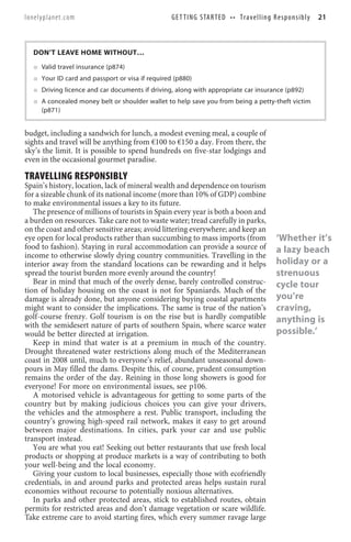 lonelyplanet.com                                  G E T T I N G S TA R T E D • • T r a v e l l i n g R e s p o n s i b l y   21



  DON’T LEAVE HOME WITHOUT…
     Valid travel insurance (p874)
     Your ID card and passport or visa if required (p880)
     Driving licence and car documents if driving, along with appropriate car insurance (p892)
     A concealed money belt or shoulder wallet to help save you from being a petty-theft victim
     (p871)


budget, including a sandwich for lunch, a modest evening meal, a couple of
sights and travel will be anything from €100 to €150 a day. From there, the
sky’s the limit. It is possible to spend hundreds on five-star lodgings and
even in the occasional gourmet paradise.

TRAVELLING RESPONSIBLY
Spain’s history, location, lack of mineral wealth and dependence on tourism
for a sizeable chunk of its national income (more than 10% of GDP) combine
to make environmental issues a key to its future.
   The presence of millions of tourists in Spain every year is both a boon and
a burden on resources. Take care not to waste water; tread carefully in parks,
on the coast and other sensitive areas; avoid littering everywhere; and keep an
eye open for local products rather than succumbing to mass imports (from                                ‘Whether it’s
food to fashion). Staying in rural accommodation can provide a source of                                a lazy beach
income to otherwise slowly dying country communities. Travelling in the
interior away from the standard locations can be rewarding and it helps                                 holiday or a
spread the tourist burden more evenly around the country!                                               strenuous
   Bear in mind that much of the overly dense, barely controlled construc-                              cycle tour
tion of holiday housing on the coast is not for Spaniards. Much of the
damage is already done, but anyone considering buying coastal apartments                                you’re
might want to consider the implications. The same is true of the nation’s                               craving,
golf-course frenzy. Golf tourism is on the rise but is hardly compatible                                anything is
with the semidesert nature of parts of southern Spain, where scarce water
would be better directed at irrigation.                                                                 possible.’
   Keep in mind that water is at a premium in much of the country.
Drought threatened water restrictions along much of the Mediterranean
coast in 2008 until, much to everyone’s relief, abundant unseasonal down-
pours in May filled the dams. Despite this, of course, prudent consumption
remains the order of the day. Reining in those long showers is good for
everyone! For more on environmental issues, see p106.
   A motorised vehicle is advantageous for getting to some parts of the
country but by making judicious choices you can give your drivers,
the vehicles and the atmosphere a rest. Public transport, including the
country’s growing high-speed rail network, makes it easy to get around
between major destinations. In cities, park your car and use public
transport instead.
   You are what you eat! Seeking out better restaurants that use fresh local
products or shopping at produce markets is a way of contributing to both
your well-being and the local economy.
   Giving your custom to local businesses, especially those with ecofriendly
credentials, in and around parks and protected areas helps sustain rural
economies without recourse to potentially noxious alternatives.
   In parks and other protected areas, stick to established routes, obtain
permits for restricted areas and don’t damage vegetation or scare wildlife.
Take extreme care to avoid starting fires, which every summer ravage large
 