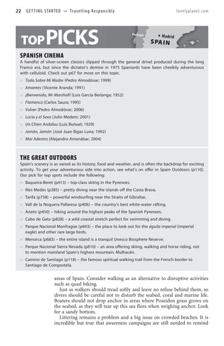 22   G E T T I N G S TA R T E D • • T r a v e l l i n g R e s p o n s i b l y                              lonelyplanet.com




 TOP                PICKS                                                       Por tug al
                                                                                                 Madr id
                                                                                             S PA IN

 SPANISH CINEMA
 A handful of silver-screen classics slipped through the general drivel produced during the long
 Franco era, but since the dictator’s demise in 1975 Spaniards have been cheekily adventurous
 with celluloid. Check out p67 for more on this topic.
     Todo Sobre Mi Madre (Pedro Almodóvar; 1999)
     Amantes (Vicente Aranda; 1991)
     ¡Bienvenido, Mr Marshall! (Luis García Berlanga; 1952)
     Flamenco (Carlos Saura; 1995)
     Volver (Pedro Almodóvar; 2006)
     Lucía y el Sexo (Julio Medem; 2001)
     Un Chien Andalou (Luis Buñuel; 1929)
     Jamón, Jamón (José Juan Bigas Luna; 1992)
     Mar Adentro (Alejandro Amenábar; 2004)



 THE GREAT OUTDOORS
 Spain’s scenery is as varied as its history, food and weather, and is often the backdrop for exciting
 activity. To get your adventurous side into action, see what’s on offer in Spain Outdoors (p110).
 Our pick for top spots include the following:
     Baqueira-Beret (p413) – top-class skiing in the Pyrenees.
     Illes Medes (p385) – pretty diving near the islands off the Costa Brava.
     Tarifa (p758) – powerful windsurfing near the Straits of Gibraltar.
     Vall de la Noguera Pallaresa (p406) – the country’s best white-water rafting.
     Aneto (p450) – hiking around the highest peaks of the Spanish Pyrenees.
     Cabo de Gata (p828) – a wild coastal stretch perfect for swimming and diving.
     Parque Nacional Monfragüe (p843) – the place to look out for the águila imperial (imperial
     eagle) and other rare large birds.
     Menorca (p683) – the entire island is a tranquil Unesco Biosphere Reserve.
     Parque Nacional Sierra Nevada (p810) – an area offering skiing, walking and horse riding, not
     to mention mainland Spain’s highest mountain, Mulhacén.
     Camino de Santiago (p118) – the famous spiritual walking trail from the French border to
     Santiago de Compostela.


                           areas of Spain. Consider walking as an alternative to disruptive activities
                           such as quad biking.
                              Just as walkers should tread softly and leave no refuse behind them, so
                           divers should be careful not to disturb the seabed, coral and marine life.
                           Boaters should not drop anchor in areas where Poseidon grass grows on
                           the seabed, as they will tear up this sea flora when weighing anchor. Look
                           for a sandy bottom.
                              Littering remains a problem and a big issue on crowded beaches. It is
                           incredible but true that awareness campaigns are still needed to remind
 